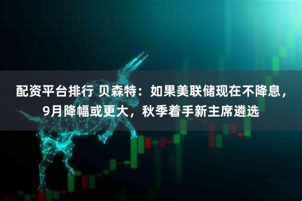配资平台排行 贝森特：如果美联储现在不降息，9月降幅或更大，秋季着手新主席遴选
