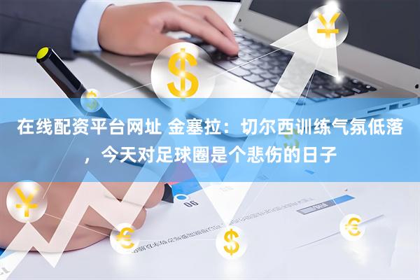 在线配资平台网址 金塞拉：切尔西训练气氛低落，今天对足球圈是个悲伤的日子