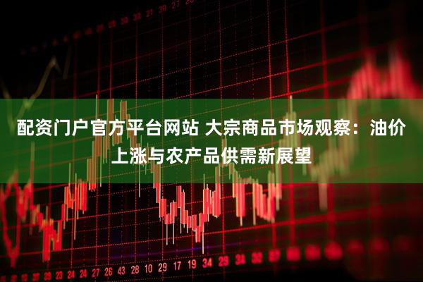 配资门户官方平台网站 大宗商品市场观察：油价上涨与农产品供需新展望
