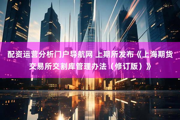配资运营分析门户导航网 上期所发布《上海期货交易所交割库管理办法（修订版）》