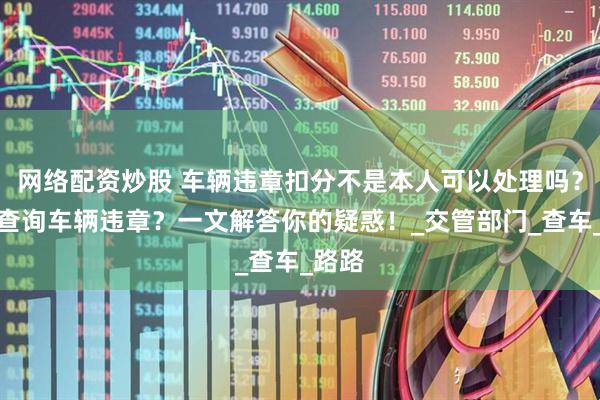 网络配资炒股 车辆违章扣分不是本人可以处理吗？如何查询车辆违章？一文解答你的疑惑！_交管部门_查车_路路