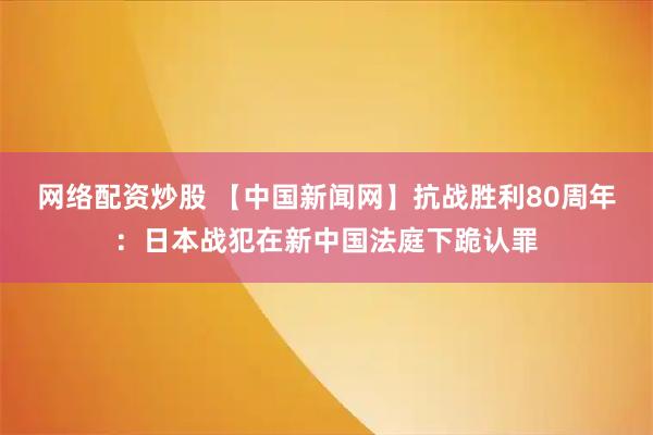 网络配资炒股 【中国新闻网】抗战胜利80周年：日本战犯在新中国法庭下跪认罪