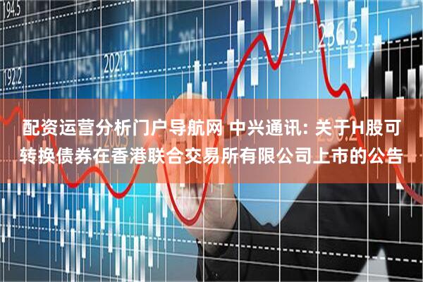 配资运营分析门户导航网 中兴通讯: 关于H股可转换债券在香港联合交易所有限公司上市的公告