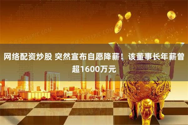 网络配资炒股 突然宣布自愿降薪！该董事长年薪曾超1600万元