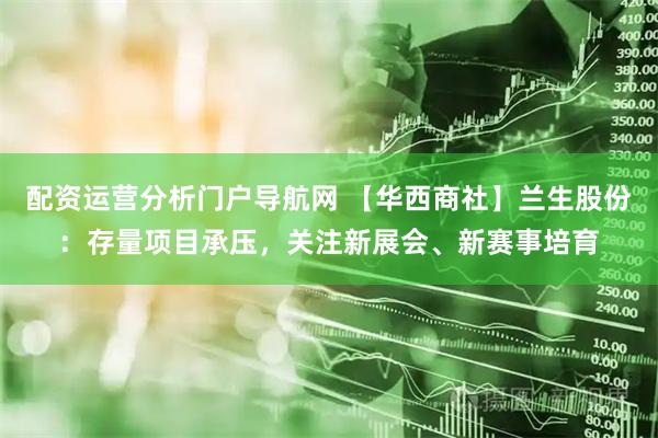 配资运营分析门户导航网 【华西商社】兰生股份：存量项目承压，关注新展会、新赛事培育