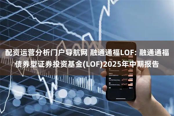 配资运营分析门户导航网 融通通福LOF: 融通通福债券型证券投资基金(LOF)2025年中期报告