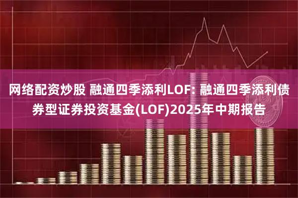 网络配资炒股 融通四季添利LOF: 融通四季添利债券型证券投资基金(LOF)2025年中期报告