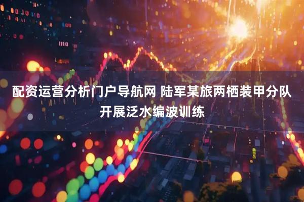 配资运营分析门户导航网 陆军某旅两栖装甲分队开展泛水编波训练