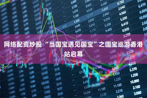 网络配资炒股 “当国宝遇见国宝”之国宝巡游香港站启幕