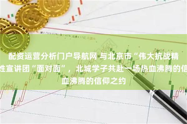 配资运营分析门户导航网 与北京市“伟大抗战精神”百姓宣讲团“面对面”，北城学子共赴一场热血沸腾的信仰之约