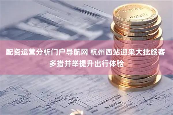 配资运营分析门户导航网 杭州西站迎来大批旅客 多措并举提升出行体验