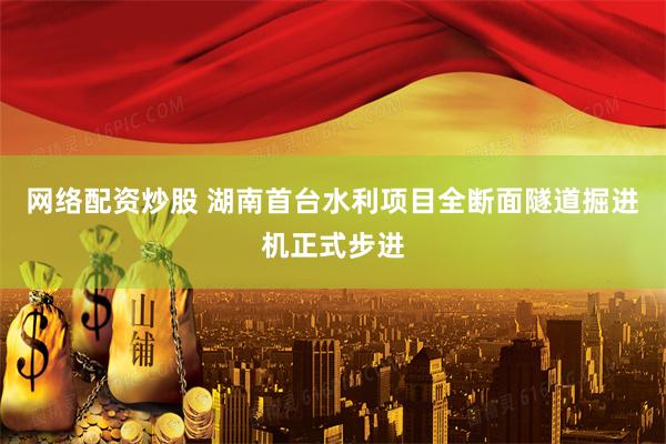 网络配资炒股 湖南首台水利项目全断面隧道掘进机正式步进