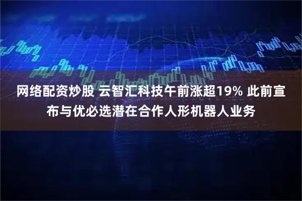 网络配资炒股 云智汇科技午前涨超19% 此前宣布与优必选潜在合作人形机器人业务