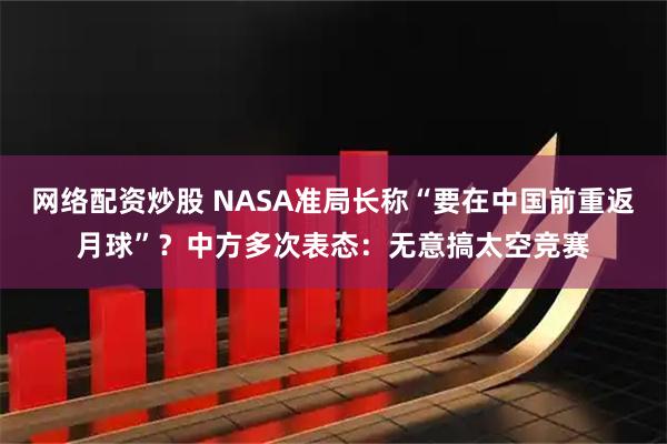 网络配资炒股 NASA准局长称“要在中国前重返月球”？中方多次表态：无意搞太空竞赛
