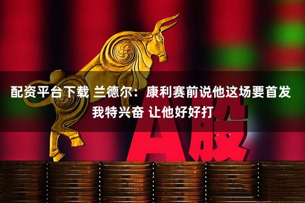 配资平台下载 兰德尔：康利赛前说他这场要首发 我特兴奋 让他好好打