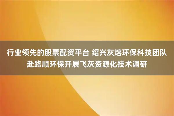 行业领先的股票配资平台 绍兴灰熔环保科技团队赴路顺环保开展飞灰资源化技术调研