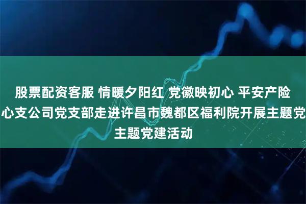 股票配资客服 情暖夕阳红 党徽映初心 平安产险许昌中心支公司党支部走进许昌市魏都区福利院开展主题党建活动