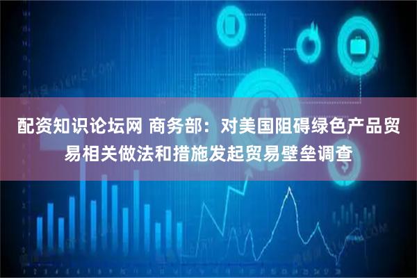 配资知识论坛网 商务部：对美国阻碍绿色产品贸易相关做法和措施发起贸易壁垒调查