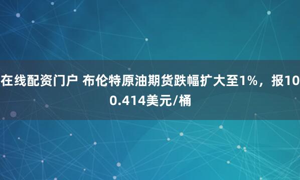 在线配资门户 布伦特原油期货跌幅扩大至1%，报100.414美元/桶