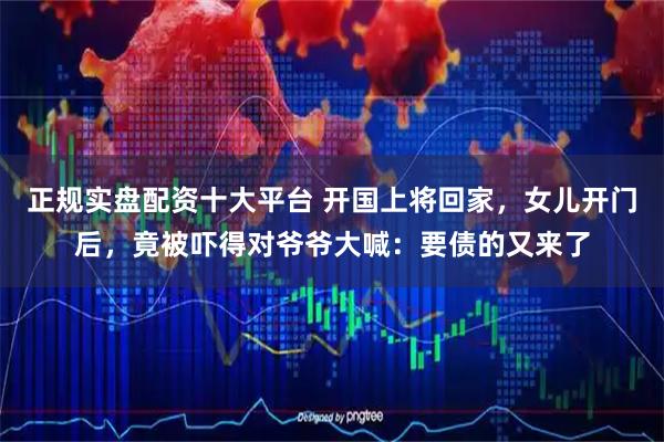 正规实盘配资十大平台 开国上将回家，女儿开门后，竟被吓得对爷爷大喊：要债的又来了