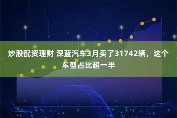 炒股配资理财 深蓝汽车3月卖了31742辆，这个车型占比超一半