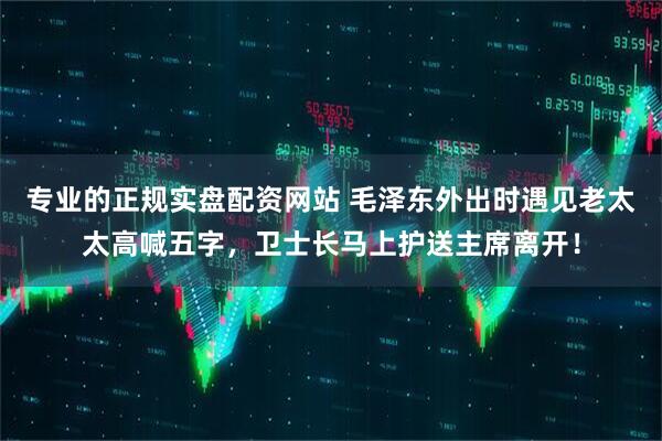 专业的正规实盘配资网站 毛泽东外出时遇见老太太高喊五字，卫士长马上护送主席离开！