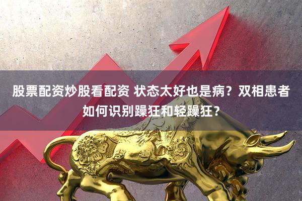 股票配资炒股看配资 状态太好也是病？双相患者如何识别躁狂和轻躁狂？