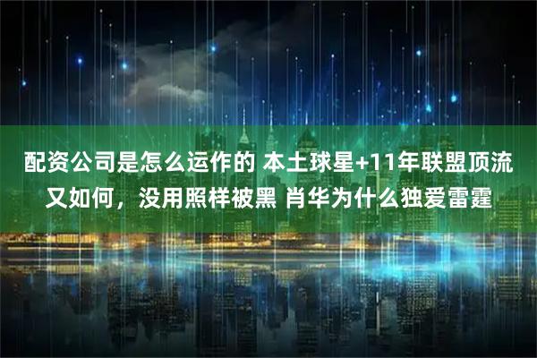 配资公司是怎么运作的 本土球星+11年联盟顶流又如何，没用照样被黑 肖华为什么独爱雷霆