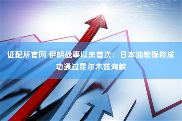 证配所官网 伊朗战事以来首次：日本油轮据称成功通过霍尔木兹海峡